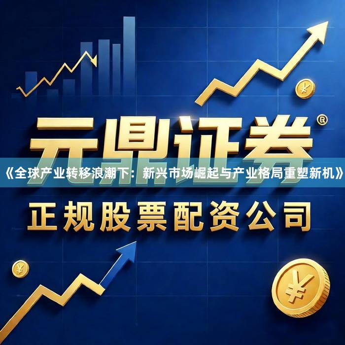 《全球产业转移浪潮下：新兴市场崛起与产业格局重塑新机》