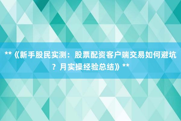 **《新手股民实测：股票配资客户端交易如何避坑？月实操经验总结》**