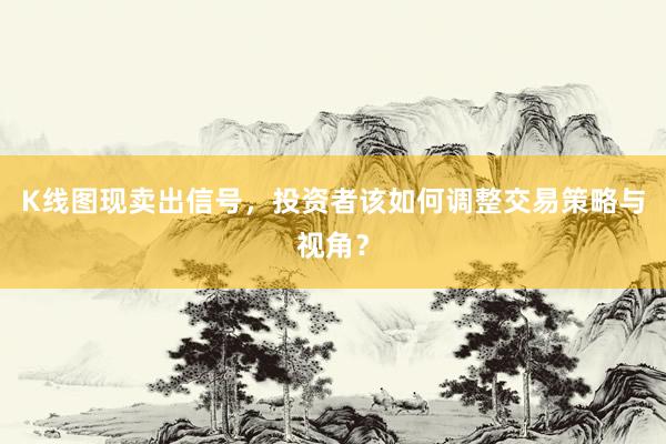 K线图现卖出信号，投资者该如何调整交易策略与视角？