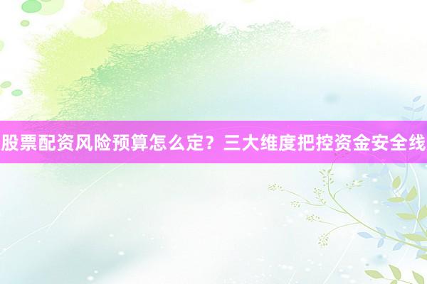 股票配资风险预算怎么定？三大维度把控资金安全线
