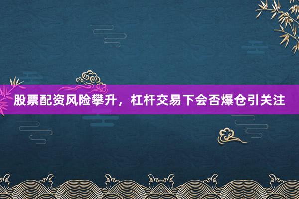 股票配资风险攀升，杠杆交易下会否爆仓引关注