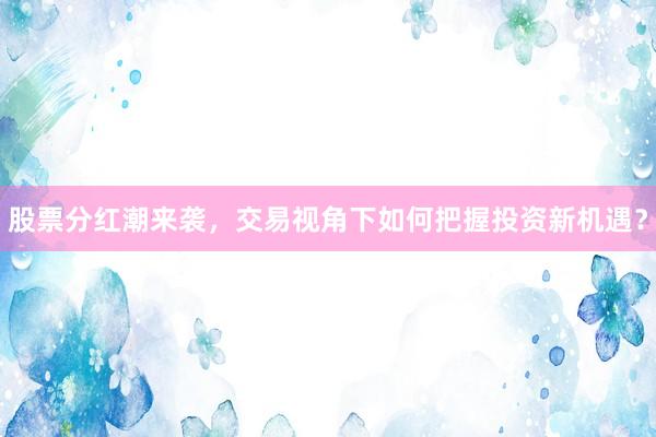 股票分红潮来袭，交易视角下如何把握投资新机遇？