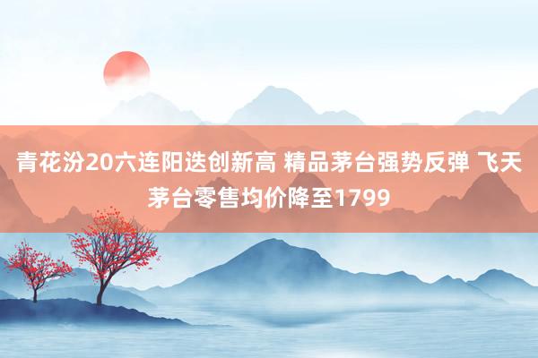 青花汾20六连阳迭创新高 精品茅台强势反弹 飞天茅台零售均价降至1799