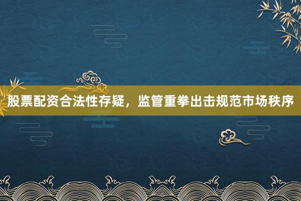 股票配资合法性存疑,监管重拳出击规范市场秩序