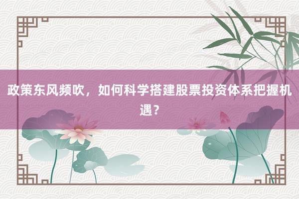 政策东风频吹，如何科学搭建股票投资体系把握机遇？