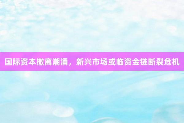 国际资本撤离潮涌，新兴市场或临资金链断裂危机