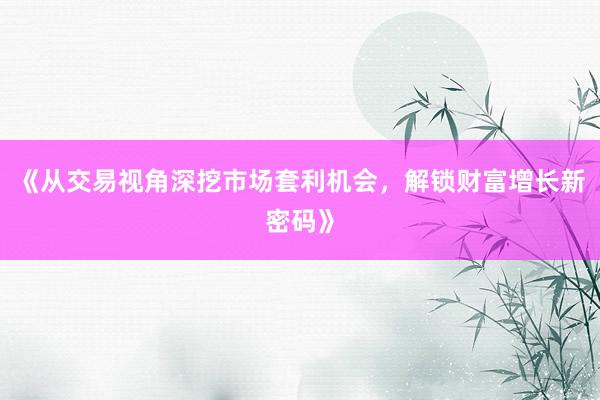 《从交易视角深挖市场套利机会，解锁财富增长新密码》