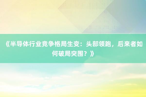 《半导体行业竞争格局生变：头部领跑，后来者如何破局突围？》