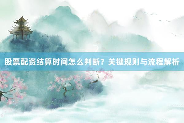 股票配资结算时间怎么判断？关键规则与流程解析