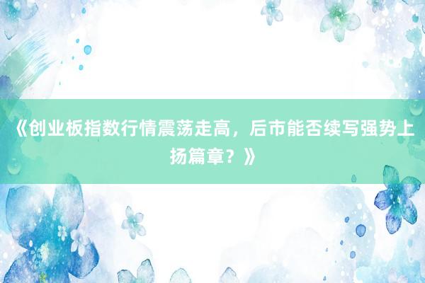 《创业板指数行情震荡走高，后市能否续写强势上扬篇章？》