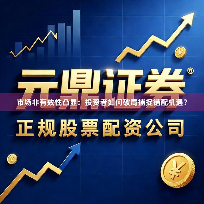 市场非有效性凸显：投资者如何破局捕捉错配机遇？