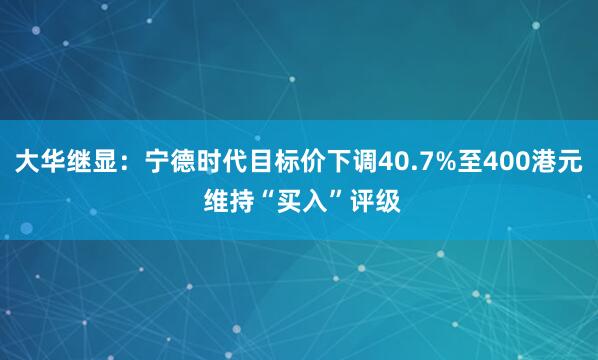 大华继显：宁德时代目标价下调40.7%至400港元 维持“买入”评级